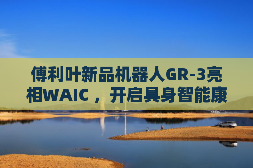 傅利叶新品机器人GR-3亮相WAIC ，开启具身智能康养新概念