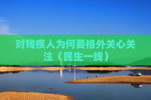 对残疾人为何要格外关心关注（民生一线）