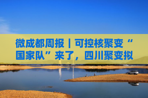 微成都周报｜可控核聚变“国家队”来了，四川聚变拟斥资4.51亿参股；京东拿下四川生活家控股权；中免市内免税品（成都）有限公司成立