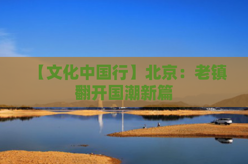 【文化中国行】北京：老镇翻开国潮新篇