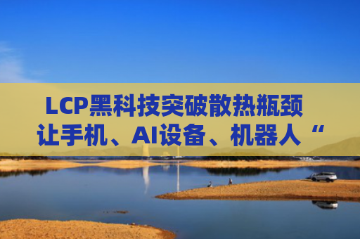 LCP黑科技突破散热瓶颈  让手机、AI设备、机器人“冷静运行不宕机”