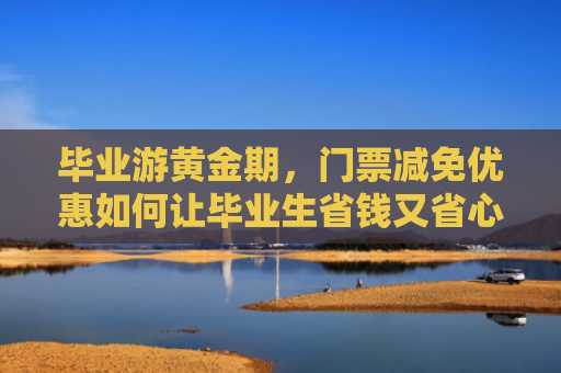 毕业游黄金期，门票减免优惠如何让毕业生省钱又省心？