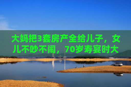 大妈把3套房产全给儿子，女儿不吵不闹，70岁寿宴时大妈懵了