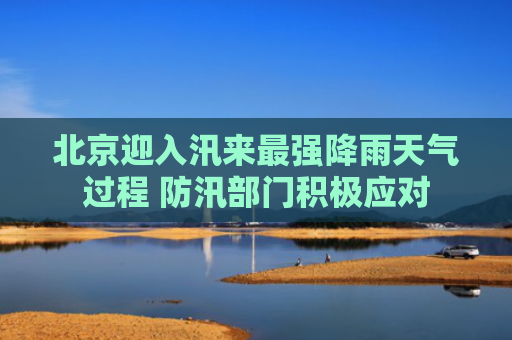 北京迎入汛来最强降雨天气过程 防汛部门积极应对