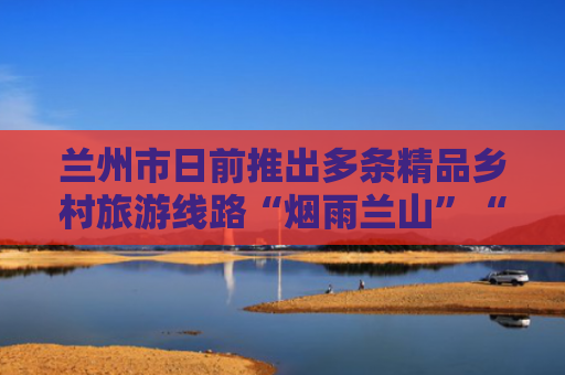 兰州市日前推出多条精品乡村旅游线路“烟雨兰山”“蔬香花庄”首发即受热捧