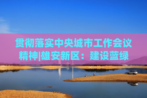 贯彻落实中央城市工作会议精神|雄安新区：建设蓝绿交织的绿色创新之城