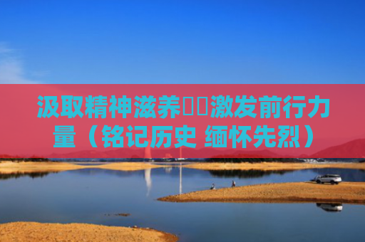 汲取精神滋养  激发前行力量（铭记历史 缅怀先烈）
