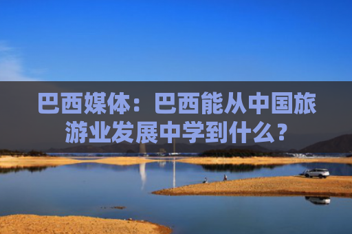 巴西媒体：巴西能从中国旅游业发展中学到什么？