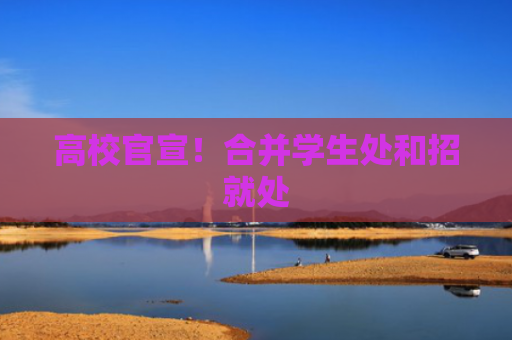 高校官宣！合并学生处和招就处