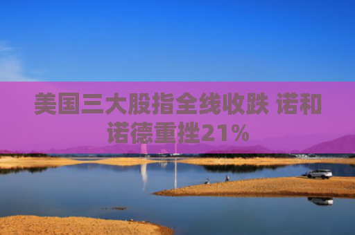美国三大股指全线收跌 诺和诺德重挫21%