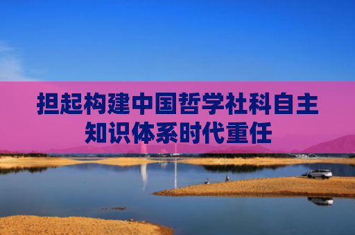 担起构建中国哲学社科自主知识体系时代重任