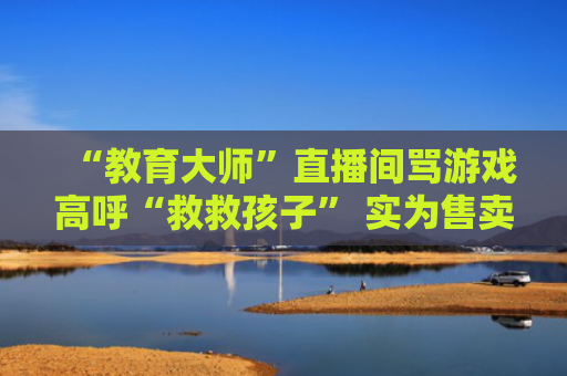 “教育大师”直播间骂游戏高呼“救救孩子” 实为售卖天价戒网瘾课程