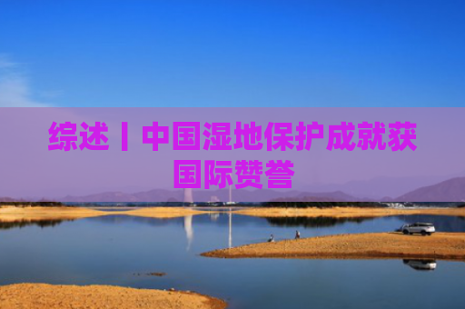 综述丨中国湿地保护成就获国际赞誉